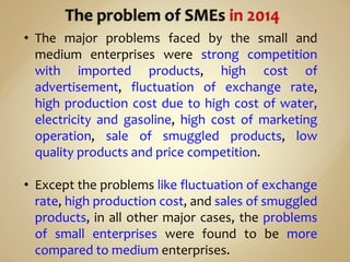 • The major problems faced by the small and
medium enterprises were strong competition
with imported products, high cost of
advertisement, fluctuation of exchange rate,
high production cost due to high cost of water,
electricity and gasoline, high cost of marketing
operation, sale of smuggled products, low
quality products and price competition.
• Except the problems like fluctuation of exchange
rate, high production cost, and sales of smuggled
products, in all other major cases, the problems
of small enterprises were found to be more
compared to medium enterprises.
 