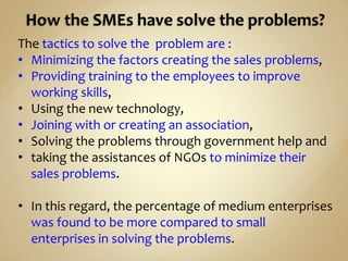 The tactics to solve the problem are :
• Minimizing the factors creating the sales problems,
• Providing training to the employees to improve
working skills,
• Using the new technology,
• Joining with or creating an association,
• Solving the problems through government help and
• taking the assistances of NGOs to minimize their
sales problems.
• In this regard, the percentage of medium enterprises
was found to be more compared to small
enterprises in solving the problems.
 