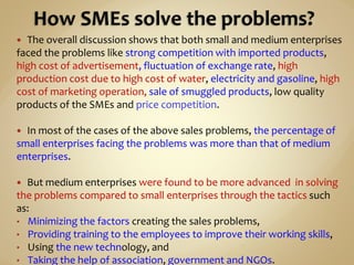  The overall discussion shows that both small and medium enterprises
faced the problems like strong competition with imported products,
high cost of advertisement, fluctuation of exchange rate, high
production cost due to high cost of water, electricity and gasoline, high
cost of marketing operation, sale of smuggled products, low quality
products of the SMEs and price competition.
 In most of the cases of the above sales problems, the percentage of
small enterprises facing the problems was more than that of medium
enterprises.
 But medium enterprises were found to be more advanced in solving
the problems compared to small enterprises through the tactics such
as:
• Minimizing the factors creating the sales problems,
• Providing training to the employees to improve their working skills,
• Using the new technology, and
• Taking the help of association, government and NGOs.
 