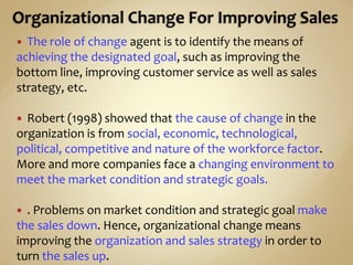  The role of change agent is to identify the means of
achieving the designated goal, such as improving the
bottom line, improving customer service as well as sales
strategy, etc.
 Robert (1998) showed that the cause of change in the
organization is from social, economic, technological,
political, competitive and nature of the workforce factor.
More and more companies face a changing environment to
meet the market condition and strategic goals.
 . Problems on market condition and strategic goal make
the sales down. Hence, organizational change means
improving the organization and sales strategy in order to
turn the sales up.
 
