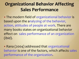  The modern field of organizational behavior is
based upon the analyzing of the behavior,
action, attitudes of people at work. There are
many books states on organizational behavior
effect on sales performance of an organization
(ibid).
 Rana (2004) addressed that organizational
behavior is one of the factors, which affects sales
performance of the organization.
 