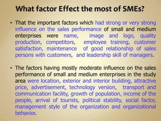 • That the important factors which had strong or very strong
influence on the sales performance of small and medium
enterprises were name, image and logo, quality
production, competitors, employee training, customer
satisfaction, maintenance of good relationship of sales
persons with customers, and leadership skill of managers.
• The factors having mostly moderate influence on the sales
performance of small and medium enterprises in the study
area were location, exterior and interior building, attractive
price, advertisement, technology version, transport and
communication facility, growth of population, income of the
people, arrival of tourists, political stability, social factor,
management style of the organization and organizational
behavior.
 