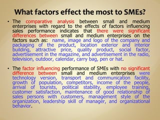 • The comparative analysis between small and medium
enterprises with regard to the effects of factors influencing
sales performance indicates that there were significant
differences between small and medium enterprises on the
factors such as: name, image and logo of the company and
packaging of the product, location exterior and interior
building, attractive price, quality product, social factor,
advertisement in the magazine, and advertisement in the radio,
television, outdoor, calendar, carry bag, pen or hat.
• The factor influencing performance of SMEs with no significant
difference between small and medium enterprises were
technology version, transport and communication facility,
growth of population, competitors, income of the people,
arrival of tourists, political stability, employee training,
customer satisfaction, maintenance of good relationship of
sales persons with customers, management style of the
organization, leadership skill of manager, and organizational
behavior.
 