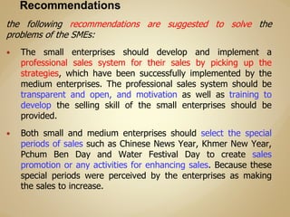 the following recommendations are suggested to solve the
problems of the SMEs:
 The small enterprises should develop and implement a
professional sales system for their sales by picking up the
strategies, which have been successfully implemented by the
medium enterprises. The professional sales system should be
transparent and open, and motivation as well as training to
develop the selling skill of the small enterprises should be
provided.
 Both small and medium enterprises should select the special
periods of sales such as Chinese News Year, Khmer New Year,
Pchum Ben Day and Water Festival Day to create sales
promotion or any activities for enhancing sales. Because these
special periods were perceived by the enterprises as making
the sales to increase.
 