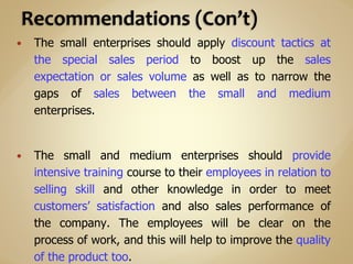  The small enterprises should apply discount tactics at
the special sales period to boost up the sales
expectation or sales volume as well as to narrow the
gaps of sales between the small and medium
enterprises.
 The small and medium enterprises should provide
intensive training course to their employees in relation to
selling skill and other knowledge in order to meet
customers’ satisfaction and also sales performance of
the company. The employees will be clear on the
process of work, and this will help to improve the quality
of the product too.
 