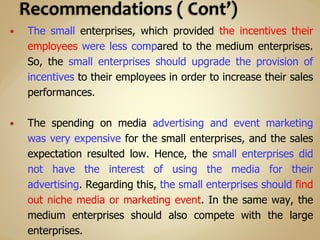  The small enterprises, which provided the incentives their
employees were less compared to the medium enterprises.
So, the small enterprises should upgrade the provision of
incentives to their employees in order to increase their sales
performances.
 The spending on media advertising and event marketing
was very expensive for the small enterprises, and the sales
expectation resulted low. Hence, the small enterprises did
not have the interest of using the media for their
advertising. Regarding this, the small enterprises should find
out niche media or marketing event. In the same way, the
medium enterprises should also compete with the large
enterprises.
 