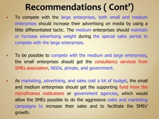  To compete with the large enterprises, both small and medium
enterprises should increase their advertising on media by using a
little differentiated tactic. The medium enterprises should maintain
or increase advertising weight during the special sales period to
compete with the large enterprises.
 To be possible to compete with the medium and large enterprises,
the small enterprises should get the consultancy services from
SMEs association, NGOs, private, and government.
 As marketing, advertising, and sales cost a lot of budget, the small
and medium enterprises should get the supporting fund from the
microfinance institutions or government agencies, which would
allow the SMEs possible to do the aggressive sales and marketing
campaigns to increase their sales and to facilitate the SMEs’
growth.
 