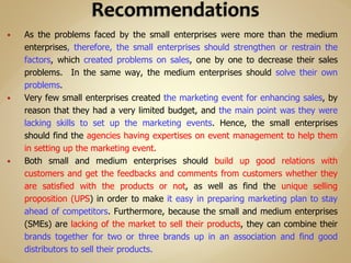  As the problems faced by the small enterprises were more than the medium
enterprises, therefore, the small enterprises should strengthen or restrain the
factors, which created problems on sales, one by one to decrease their sales
problems. In the same way, the medium enterprises should solve their own
problems.
 Very few small enterprises created the marketing event for enhancing sales, by
reason that they had a very limited budget, and the main point was they were
lacking skills to set up the marketing events. Hence, the small enterprises
should find the agencies having expertises on event management to help them
in setting up the marketing event.
 Both small and medium enterprises should build up good relations with
customers and get the feedbacks and comments from customers whether they
are satisfied with the products or not, as well as find the unique selling
proposition (UPS) in order to make it easy in preparing marketing plan to stay
ahead of competitors. Furthermore, because the small and medium enterprises
(SMEs) are lacking of the market to sell their products, they can combine their
brands together for two or three brands up in an association and find good
distributors to sell their products.
 