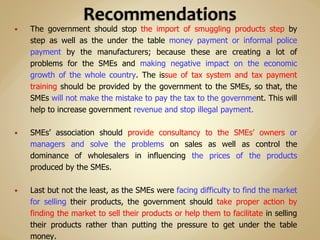  The government should stop the import of smuggling products step by
step as well as the under the table money payment or informal police
payment by the manufacturers; because these are creating a lot of
problems for the SMEs and making negative impact on the economic
growth of the whole country. The issue of tax system and tax payment
training should be provided by the government to the SMEs, so that, the
SMEs will not make the mistake to pay the tax to the government. This will
help to increase government revenue and stop illegal payment.
 SMEs’ association should provide consultancy to the SMEs’ owners or
managers and solve the problems on sales as well as control the
dominance of wholesalers in influencing the prices of the products
produced by the SMEs.
 Last but not the least, as the SMEs were facing difficulty to find the market
for selling their products, the government should take proper action by
finding the market to sell their products or help them to facilitate in selling
their products rather than putting the pressure to get under the table
money.
 
