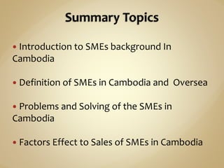  Introduction to SMEs background In
Cambodia
 Definition of SMEs in Cambodia and Oversea
 Problems and Solving of the SMEs in
Cambodia
 Factors Effect to Sales of SMEs in Cambodia
 