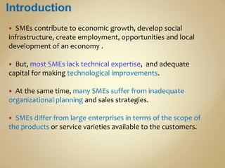  SMEs contribute to economic growth, develop social
infrastructure, create employment, opportunities and local
development of an economy .
 But, most SMEs lack technical expertise, and adequate
capital for making technological improvements.
 At the same time, many SMEs suffer from inadequate
organizational planning and sales strategies.
 SMEs differ from large enterprises in terms of the scope of
the products or service varieties available to the customers.
 