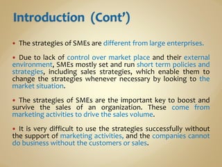  The strategies of SMEs are different from large enterprises.
 Due to lack of control over market place and their external
environment, SMEs mostly set and run short term policies and
strategies, including sales strategies, which enable them to
change the strategies whenever necessary by looking to the
market situation.
 The strategies of SMEs are the important key to boost and
survive the sales of an organization. These come from
marketing activities to drive the sales volume.
 It is very difficult to use the strategies successfully without
the support of marketing activities, and the companies cannot
do business without the customers or sales.
 