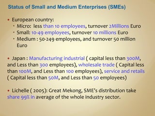  European country:
 Micro: less than 10 employees, turnover 2Millions Euro
 Small: 10-49 employees, turnover 10 millions Euro
 Medium : 50-249 employees, and turnover 50 million
Euro
 Japan : Manufacturing industrial ( capital less than 300M,
and Less than 300 employees), wholesale trade ( Capital less
than 100M, and Less than 100 employees), service and retails
( Capital less than 50M, and Less than 50 employees)
 Lichelle ( 2005): Great Mekong, SME’s distribution take
share 99% in average of the whole industry sector.
 
