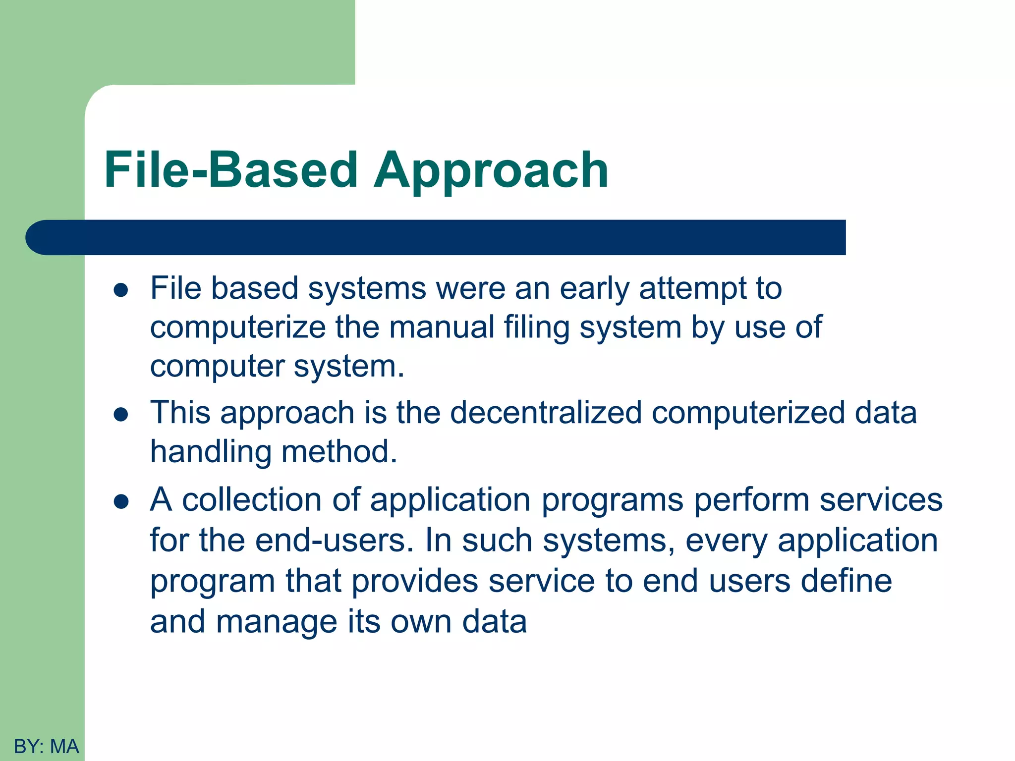 File-Based Approach  File based systems were an early attempt to computerize the manual filing system by use of computer system.  This approach is the decentralized computerized data handling method.  A collection of application programs perform services for the end-users. In such systems, every application program that provides service to end users define and manage its own data BY: MA 