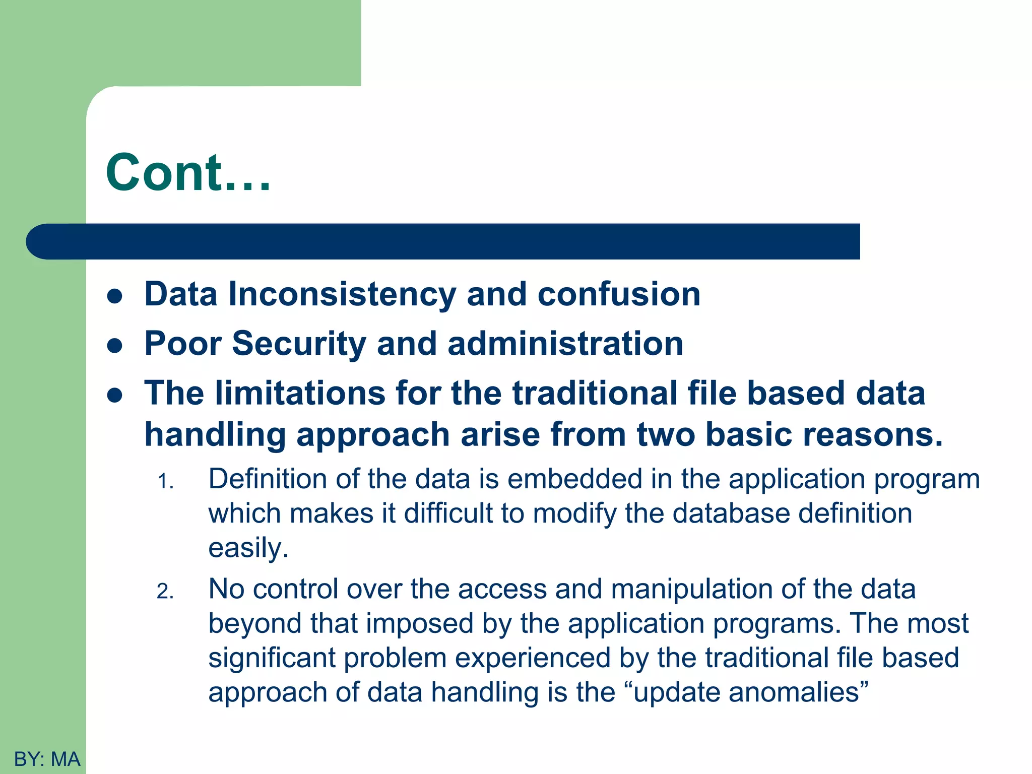 Cont…  Data Inconsistency and confusion  Poor Security and administration  The limitations for the traditional file based data handling approach arise from two basic reasons. 1. Definition of the data is embedded in the application program which makes it difficult to modify the database definition easily. 2. No control over the access and manipulation of the data beyond that imposed by the application programs. The most significant problem experienced by the traditional file based approach of data handling is the “update anomalies” BY: MA 
