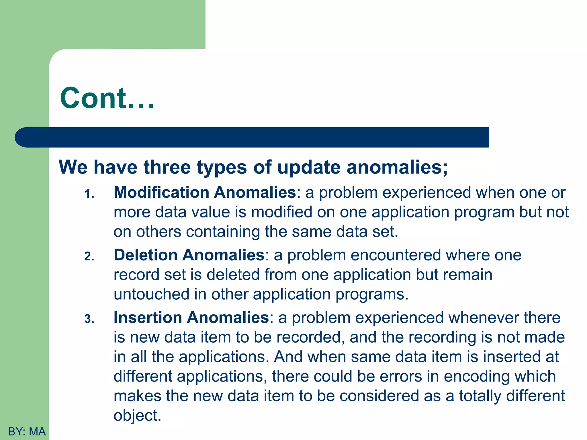 Cont… We have three types of update anomalies; 1. Modification Anomalies: a problem experienced when one or more data value is modified on one application program but not on others containing the same data set. 2. Deletion Anomalies: a problem encountered where one record set is deleted from one application but remain untouched in other application programs. 3. Insertion Anomalies: a problem experienced whenever there is new data item to be recorded, and the recording is not made in all the applications. And when same data item is inserted at different applications, there could be errors in encoding which makes the new data item to be considered as a totally different object. BY: MA 