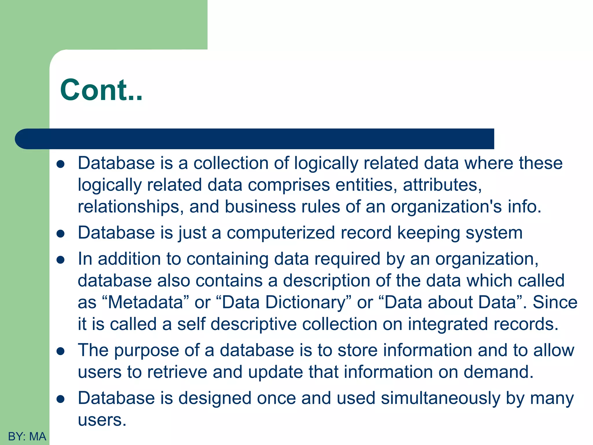 Cont..  Database is a collection of logically related data where these logically related data comprises entities, attributes, relationships, and business rules of an organization's info.  Database is just a computerized record keeping system  In addition to containing data required by an organization, database also contains a description of the data which called as “Metadata” or “Data Dictionary” or “Data about Data”. Since it is called a self descriptive collection on integrated records.  The purpose of a database is to store information and to allow users to retrieve and update that information on demand.  Database is designed once and used simultaneously by many users. BY: MA 