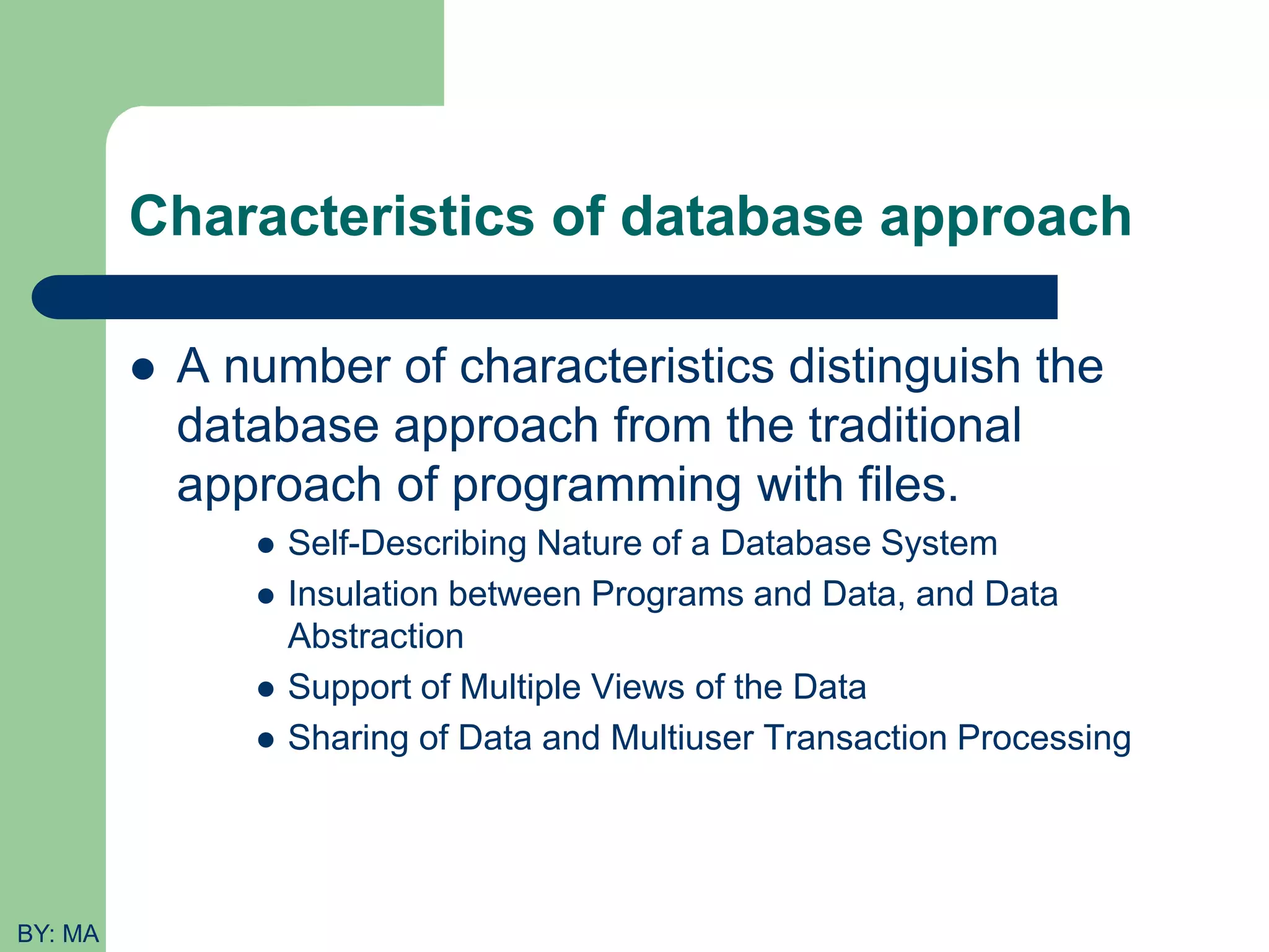 Characteristics of database approach  A number of characteristics distinguish the database approach from the traditional approach of programming with files.  Self-Describing Nature of a Database System  Insulation between Programs and Data, and Data Abstraction  Support of Multiple Views of the Data  Sharing of Data and Multiuser Transaction Processing BY: MA 