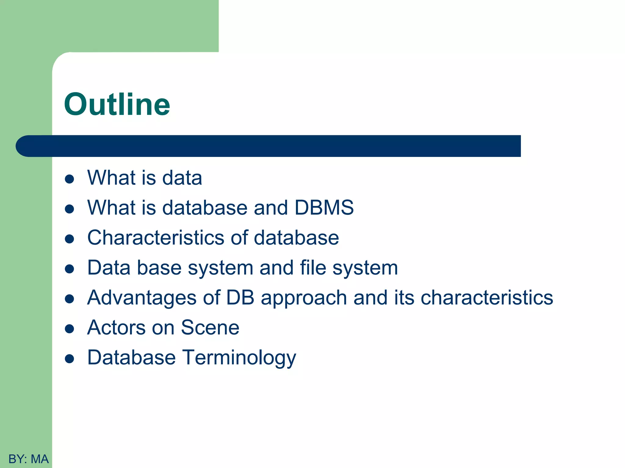 Outline  What is data  What is database and DBMS  Characteristics of database  Data base system and file system  Advantages of DB approach and its characteristics  Actors on Scene  Database Terminology BY: MA 