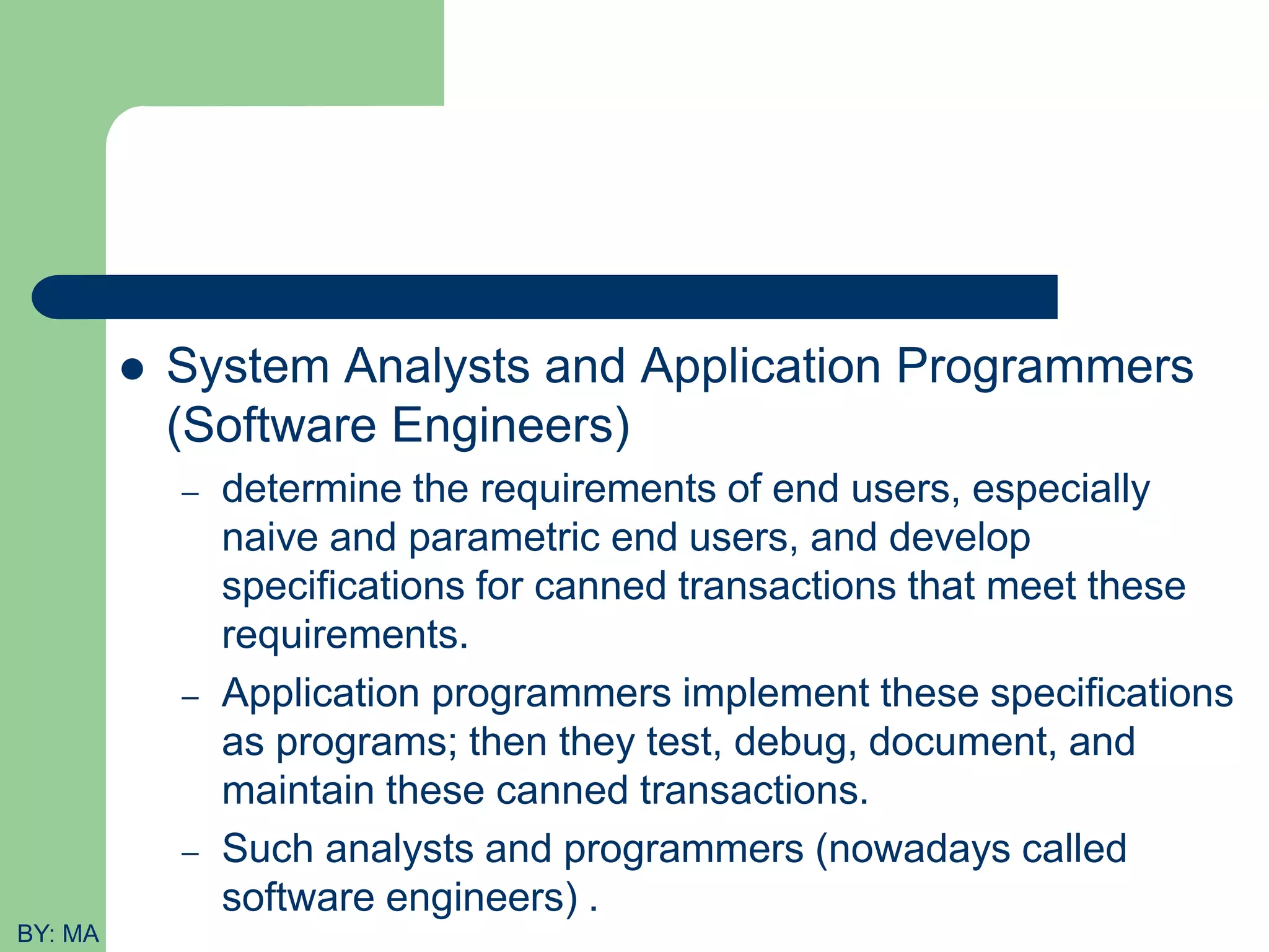  System Analysts and Application Programmers (Software Engineers) – determine the requirements of end users, especially naive and parametric end users, and develop specifications for canned transactions that meet these requirements. – Application programmers implement these specifications as programs; then they test, debug, document, and maintain these canned transactions. – Such analysts and programmers (nowadays called software engineers) . BY: MA 