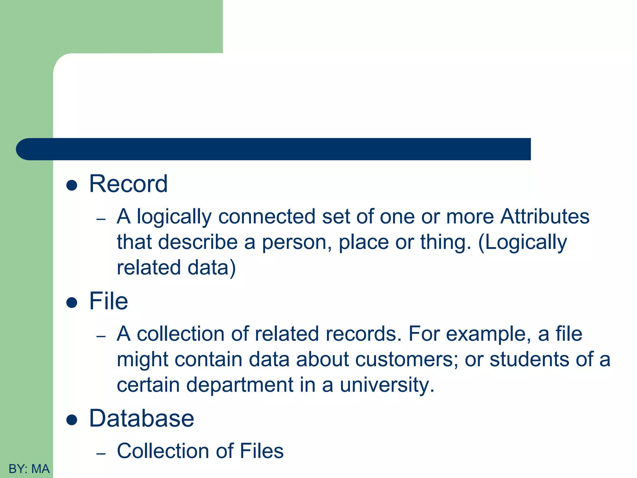  Record – A logically connected set of one or more Attributes that describe a person, place or thing. (Logically related data)  File – A collection of related records. For example, a file might contain data about customers; or students of a certain department in a university.  Database – Collection of Files BY: MA 