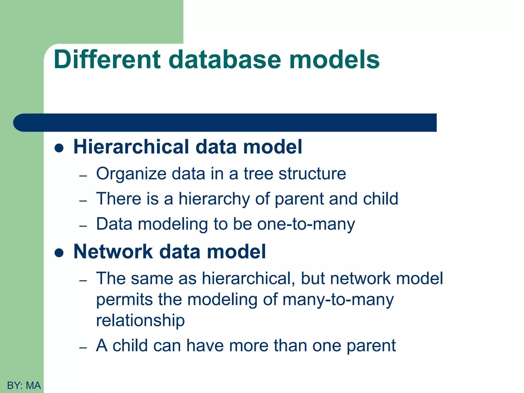 Different database models  Hierarchical data model – Organize data in a tree structure – There is a hierarchy of parent and child – Data modeling to be one-to-many  Network data model – The same as hierarchical, but network model permits the modeling of many-to-many relationship – A child can have more than one parent BY: MA 