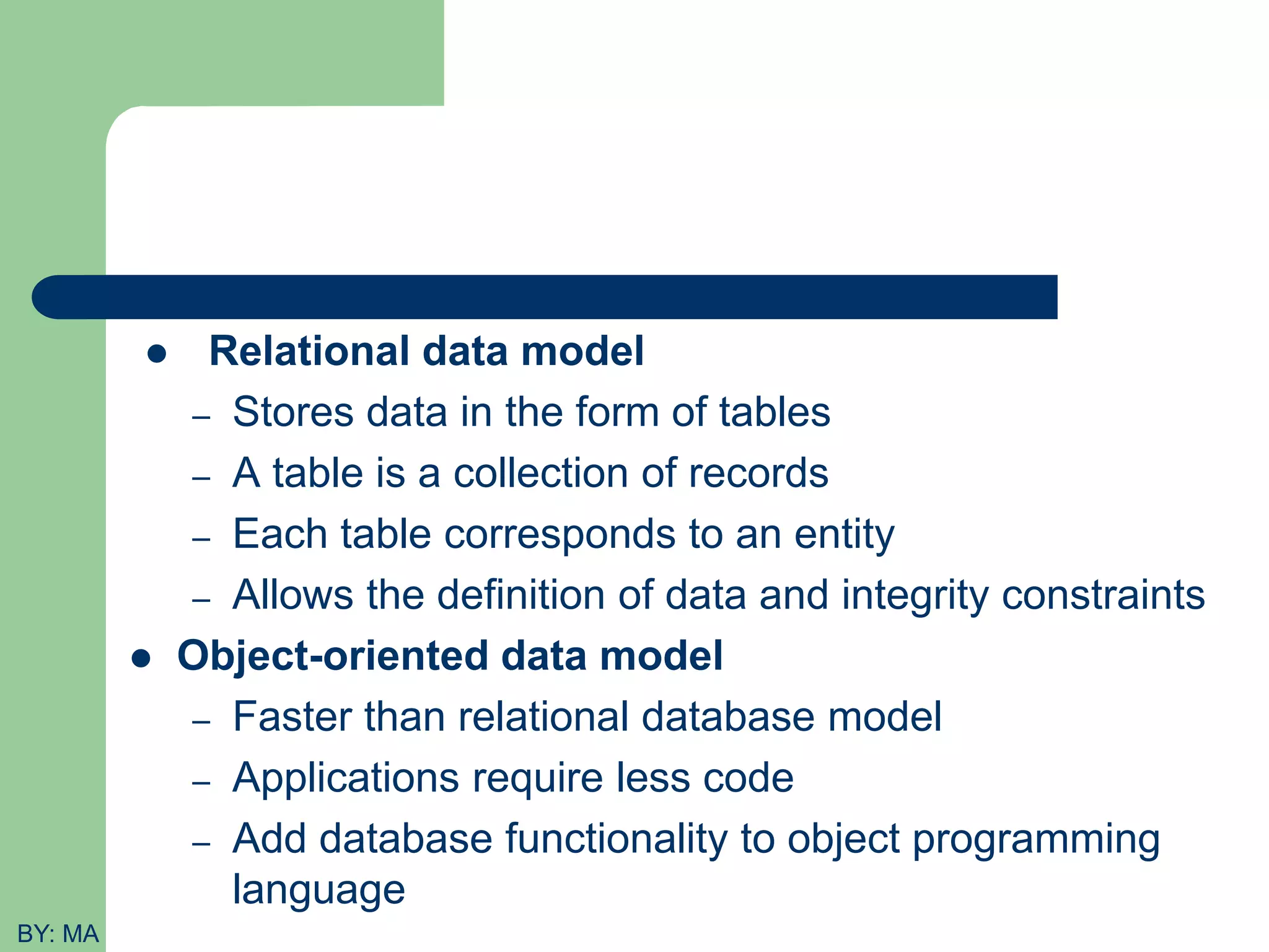  Relational data model – Stores data in the form of tables – A table is a collection of records – Each table corresponds to an entity – Allows the definition of data and integrity constraints  Object-oriented data model – Faster than relational database model – Applications require less code – Add database functionality to object programming language BY: MA 