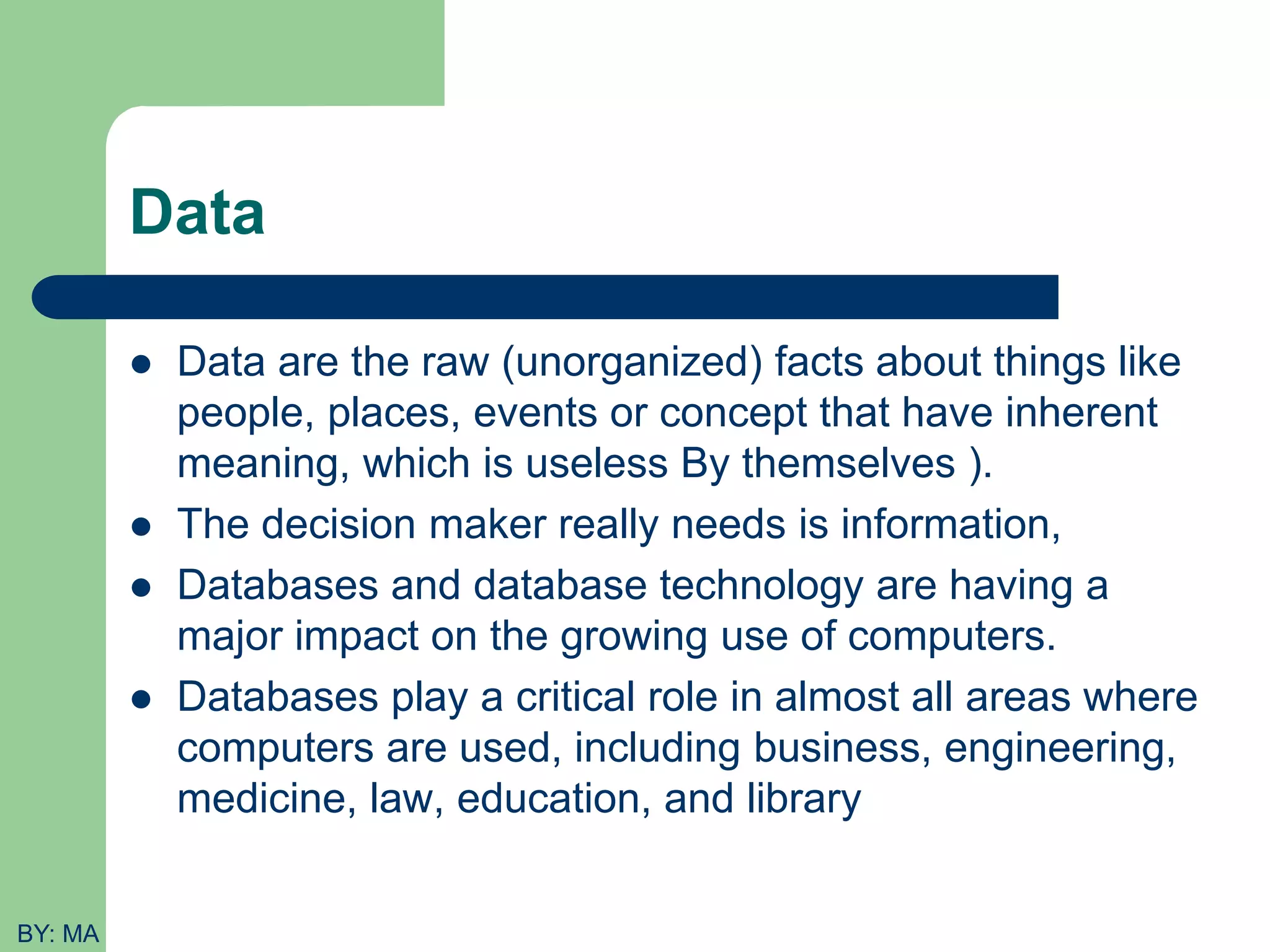 Data  Data are the raw (unorganized) facts about things like people, places, events or concept that have inherent meaning, which is useless By themselves ).  The decision maker really needs is information,  Databases and database technology are having a major impact on the growing use of computers.  Databases play a critical role in almost all areas where computers are used, including business, engineering, medicine, law, education, and library BY: MA 