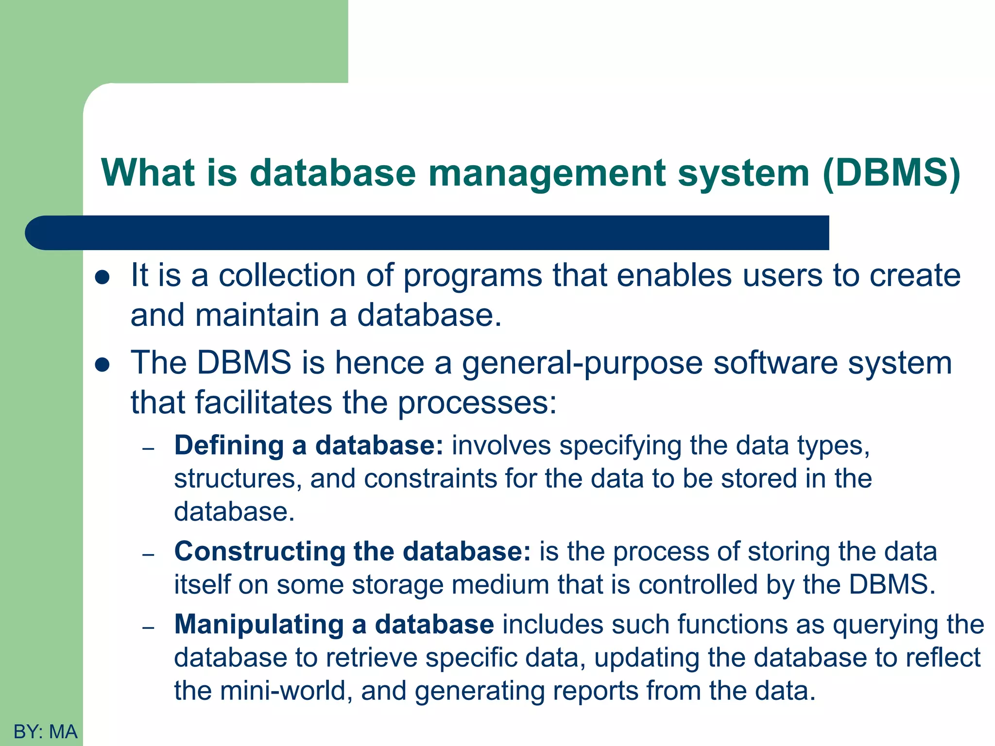 What is database management system (DBMS)  It is a collection of programs that enables users to create and maintain a database.  The DBMS is hence a general-purpose software system that facilitates the processes: – Defining a database: involves specifying the data types, structures, and constraints for the data to be stored in the database. – Constructing the database: is the process of storing the data itself on some storage medium that is controlled by the DBMS. – Manipulating a database includes such functions as querying the database to retrieve specific data, updating the database to reflect the mini-world, and generating reports from the data. BY: MA 