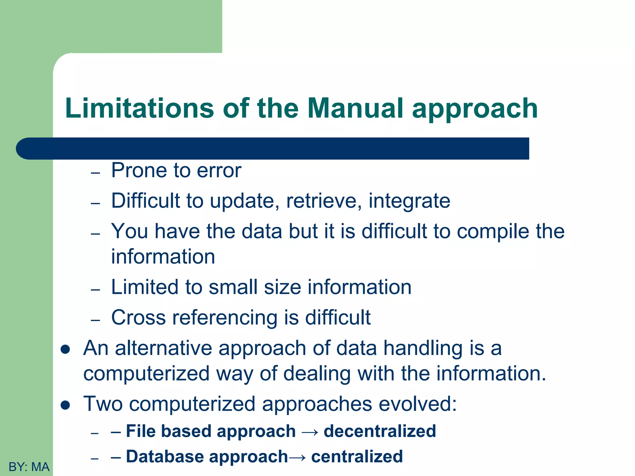 Limitations of the Manual approach – Prone to error – Difficult to update, retrieve, integrate – You have the data but it is difficult to compile the information – Limited to small size information – Cross referencing is difficult  An alternative approach of data handling is a computerized way of dealing with the information.  Two computerized approaches evolved: – – File based approach → decentralized – – Database approach→ centralized BY: MA 