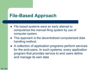 File-Based Approach
 File based systems were an early attempt to
computerize the manual filing system by use of
computer system.
 This approach is the decentralized computerized data
handling method.
 A collection of application programs perform services
for the end-users. In such systems, every application
program that provides service to end users define
and manage its own data
BY: MA
 