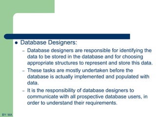  Database Designers:
– Database designers are responsible for identifying the
data to be stored in the database and for choosing
appropriate structures to represent and store this data.
– These tasks are mostly undertaken before the
database is actually implemented and populated with
data.
– It is the responsibility of database designers to
communicate with all prospective database users, in
order to understand their requirements.
BY: MA
 