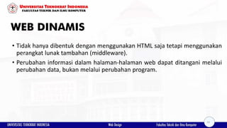 WEB DINAMIS
• Tidak hanya dibentuk dengan menggunakan HTML saja tetapi menggunakan
perangkat lunak tambahan (middleware).
• Perubahan informasi dalam halaman-halaman web dapat ditangani melalui
perubahan data, bukan melalui perubahan program.
14
 