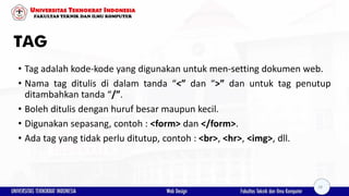 TAG
• Tag adalah kode-kode yang digunakan untuk men-setting dokumen web.
• Nama tag ditulis di dalam tanda “<” dan “>” dan untuk tag penutup
ditambahkan tanda “/”.
• Boleh ditulis dengan huruf besar maupun kecil.
• Digunakan sepasang, contoh : <form> dan </form>.
• Ada tag yang tidak perlu ditutup, contoh : <br>, <hr>, <img>, dll.
18
 