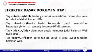STRUKTUR DASAR DOKUMEN HTML
• Tag <html>…</html> berfungsi untuk menyatakan bahwa dokumen
tersebut adalah dokumen HTML.
• Tag <head>…</head> berisi kode-kode untuk menuliskan
keterangan/informasi tentang dokumen HTML tersebut.
• Tag <title>…</title> digunakan untuk membuat judul halaman Web
(web page).
• Tag <body>…</body> berisi tag-tag untuk isi atau layout tampilan
halaman web.
20
 