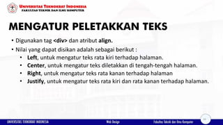 MENGATUR PELETAKKAN TEKS
• Digunakan tag <div> dan atribut align.
• Nilai yang dapat disikan adalah sebagai berikut :
• Left, untuk mengatur teks rata kiri terhadap halaman.
• Center, untuk mengatur teks diletakkan di tengah-tengah halaman.
• Right, untuk mengatur teks rata kanan terhadap halaman
• Justify, untuk mengatur teks rata kiri dan rata kanan terhadap halaman.
24
 