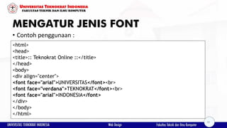 MENGATUR JENIS FONT
• Contoh penggunaan :
<html>
<head>
<title>:: Teknokrat Online ::</title>
</head>
<body>
<div align="center">
<font face="arial">UNIVERSITAS</font><br>
<font face="verdana">TEKNOKRAT</font><br>
<font face="arial">INDONESIA</font>
</div>
</body>
</html>
28
 