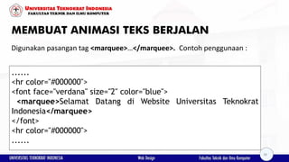 MEMBUAT ANIMASI TEKS BERJALAN
Digunakan pasangan tag <marquee>…</marquee>. Contoh penggunaan :
......
<hr color="#000000">
<font face="verdana" size="2" color="blue">
<marquee>Selamat Datang di Website Universitas Teknokrat
Indonesia</marquee>
</font>
<hr color="#000000">
......
38
 