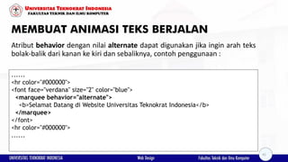 MEMBUAT ANIMASI TEKS BERJALAN
Atribut behavior dengan nilai alternate dapat digunakan jika ingin arah teks
bolak-balik dari kanan ke kiri dan sebaliknya, contoh penggunaan :
......
<hr color="#000000">
<font face="verdana" size="2" color="blue">
<marquee behavior="alternate">
<b>Selamat Datang di Website Universitas Teknokrat Indonesia</b>
</marquee>
</font>
<hr color="#000000">
......
41
 