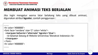 MEMBUAT ANIMASI TEKS BERJALAN
Jika ingin mengatur warna latar belakang teks yang dibuat animasi,
digunakan atribut bgcolor, contoh penggunaan :
......
<hr color="#000000">
<font face="verdana" size="2" color="white">
<marquee behavior="alternate" bgcolor="blue">
<b>Selamat Datang di Website Universitas Teknokrat Indonesia</b>
</marquee>
</font>
<hr color="#000000">
......
42
 