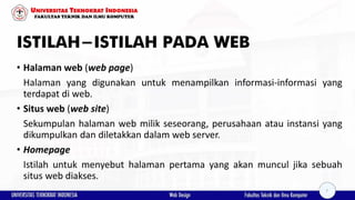ISTILAH-ISTILAH PADA WEB
• Halaman web (web page)
Halaman yang digunakan untuk menampilkan informasi-informasi yang
terdapat di web.
• Situs web (web site)
Sekumpulan halaman web milik seseorang, perusahaan atau instansi yang
dikumpulkan dan diletakkan dalam web server.
• Homepage
Istilah untuk menyebut halaman pertama yang akan muncul jika sebuah
situs web diakses.
7
 