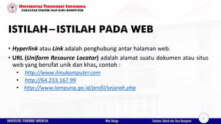 ISTILAH-ISTILAH PADA WEB
• Hyperlink atau Link adalah penghubung antar halaman web.
• URL (Uniform Resource Locator) adalah alamat suatu dokumen atau situs
web yang bersifat unik dan khas, contoh :
• http://www.ilmukomputer.com
• http://64.233.167.99
• http://www.lampung.go.id/profil/sejarah.php
8
 