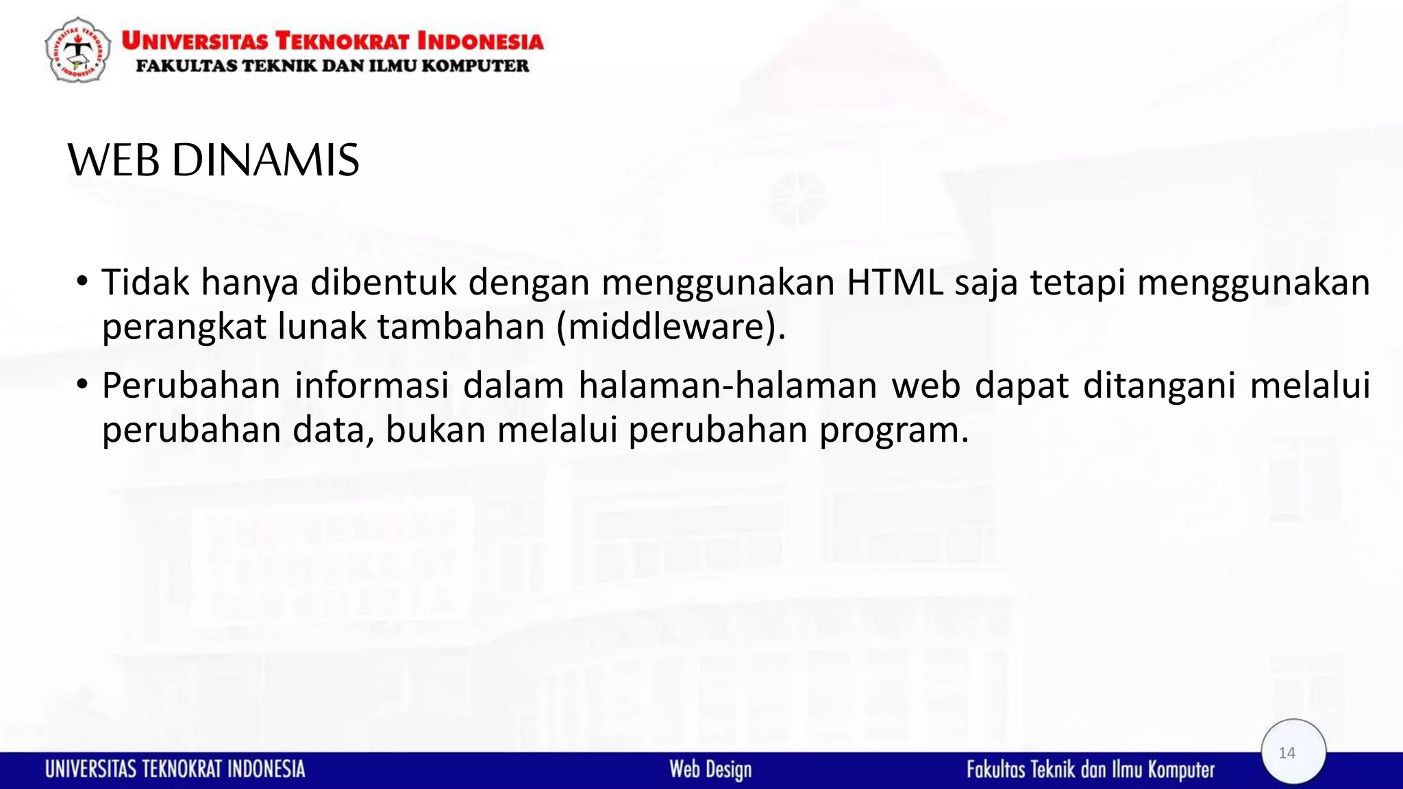 WEB DINAMIS • Tidak hanya dibentuk dengan menggunakan HTML saja tetapi menggunakan perangkat lunak tambahan (middleware). • Perubahan informasi dalam halaman-halaman web dapat ditangani melalui perubahan data, bukan melalui perubahan program. 14 