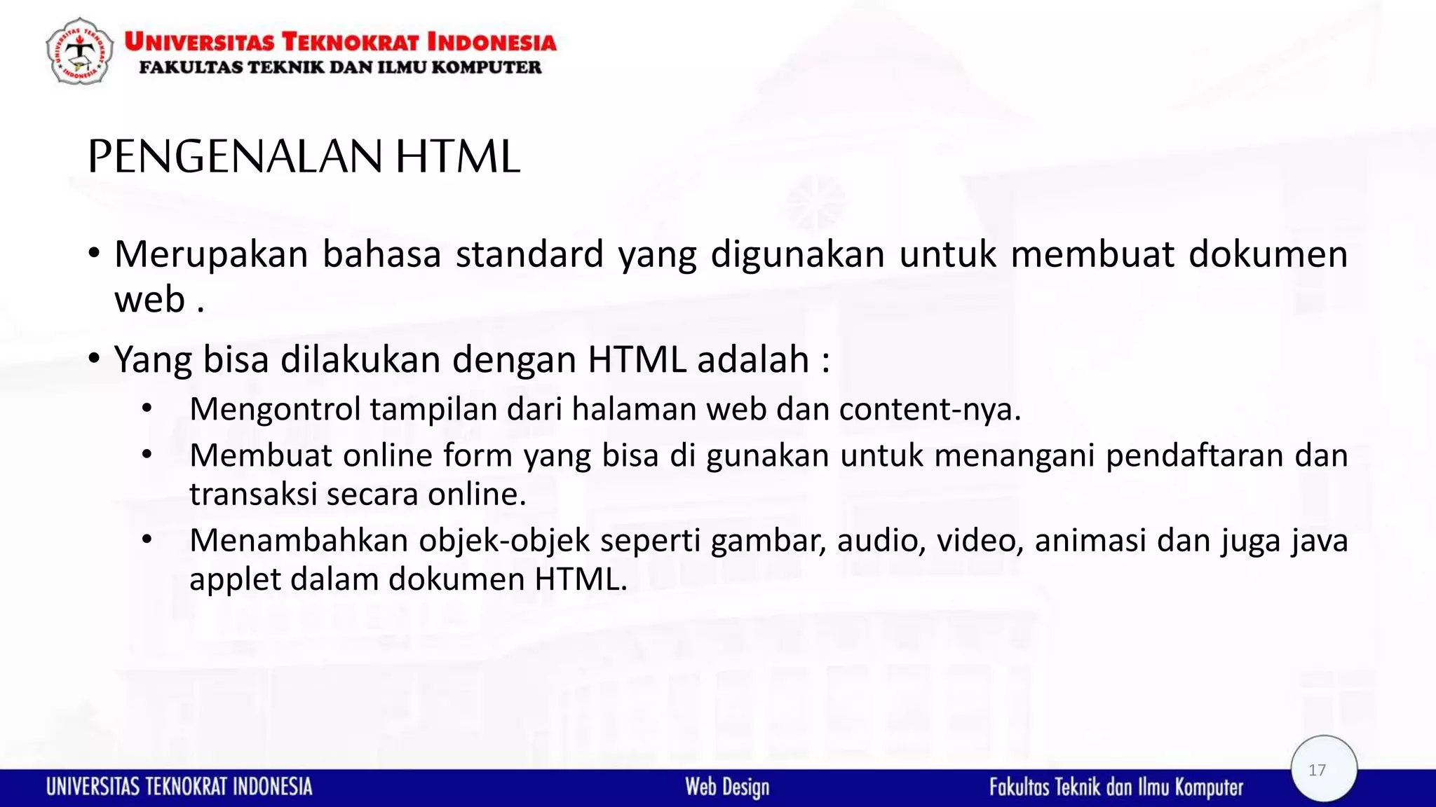 PENGENALANHTML • Merupakan bahasa standard yang digunakan untuk membuat dokumen web . • Yang bisa dilakukan dengan HTML adalah : • Mengontrol tampilan dari halaman web dan content-nya. • Membuat online form yang bisa di gunakan untuk menangani pendaftaran dan transaksi secara online. • Menambahkan objek-objek seperti gambar, audio, video, animasi dan juga java applet dalam dokumen HTML. 17 