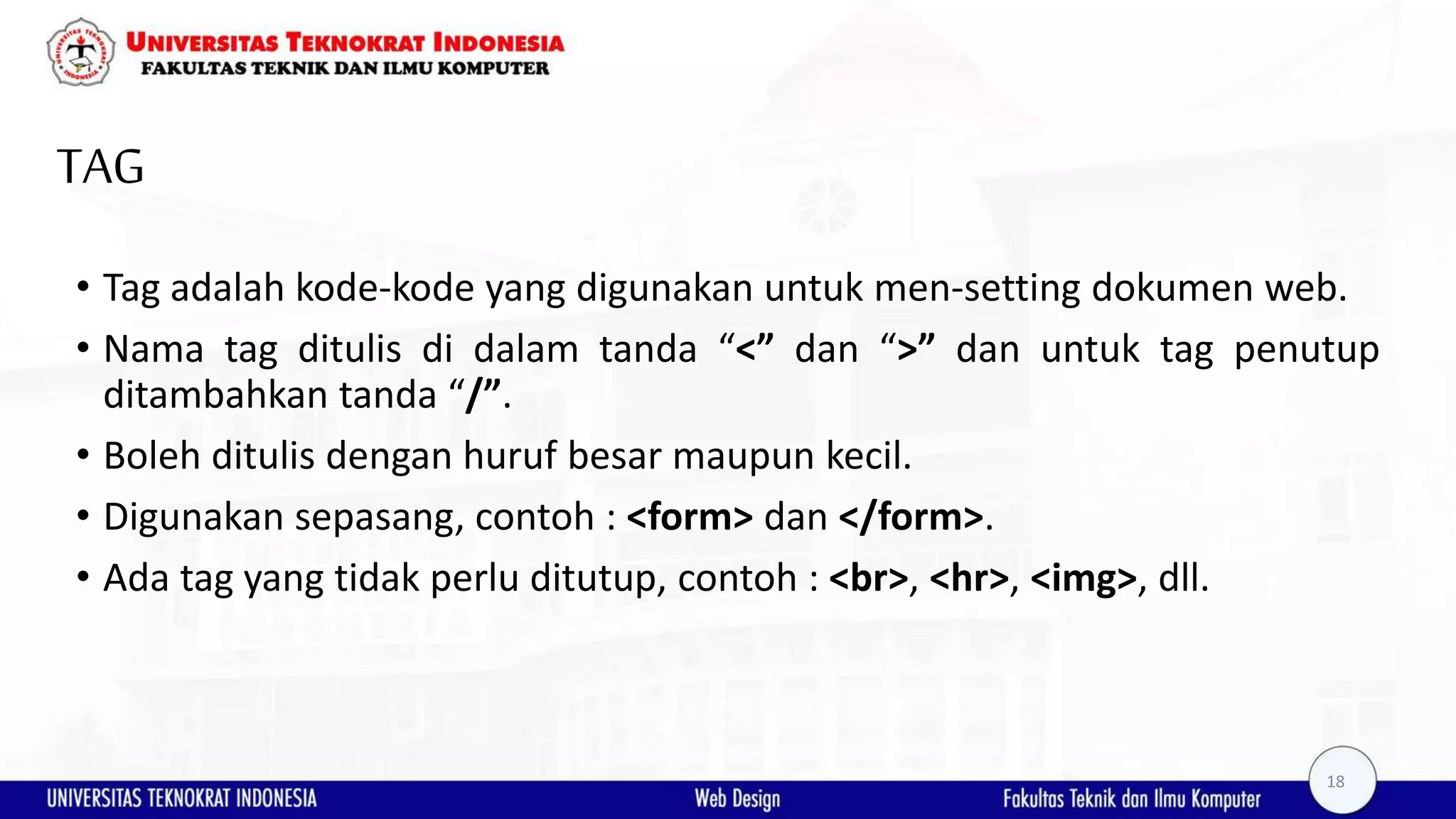 TAG • Tag adalah kode-kode yang digunakan untuk men-setting dokumen web. • Nama tag ditulis di dalam tanda “<” dan “>” dan untuk tag penutup ditambahkan tanda “/”. • Boleh ditulis dengan huruf besar maupun kecil. • Digunakan sepasang, contoh : <form> dan </form>. • Ada tag yang tidak perlu ditutup, contoh : <br>, <hr>, <img>, dll. 18 