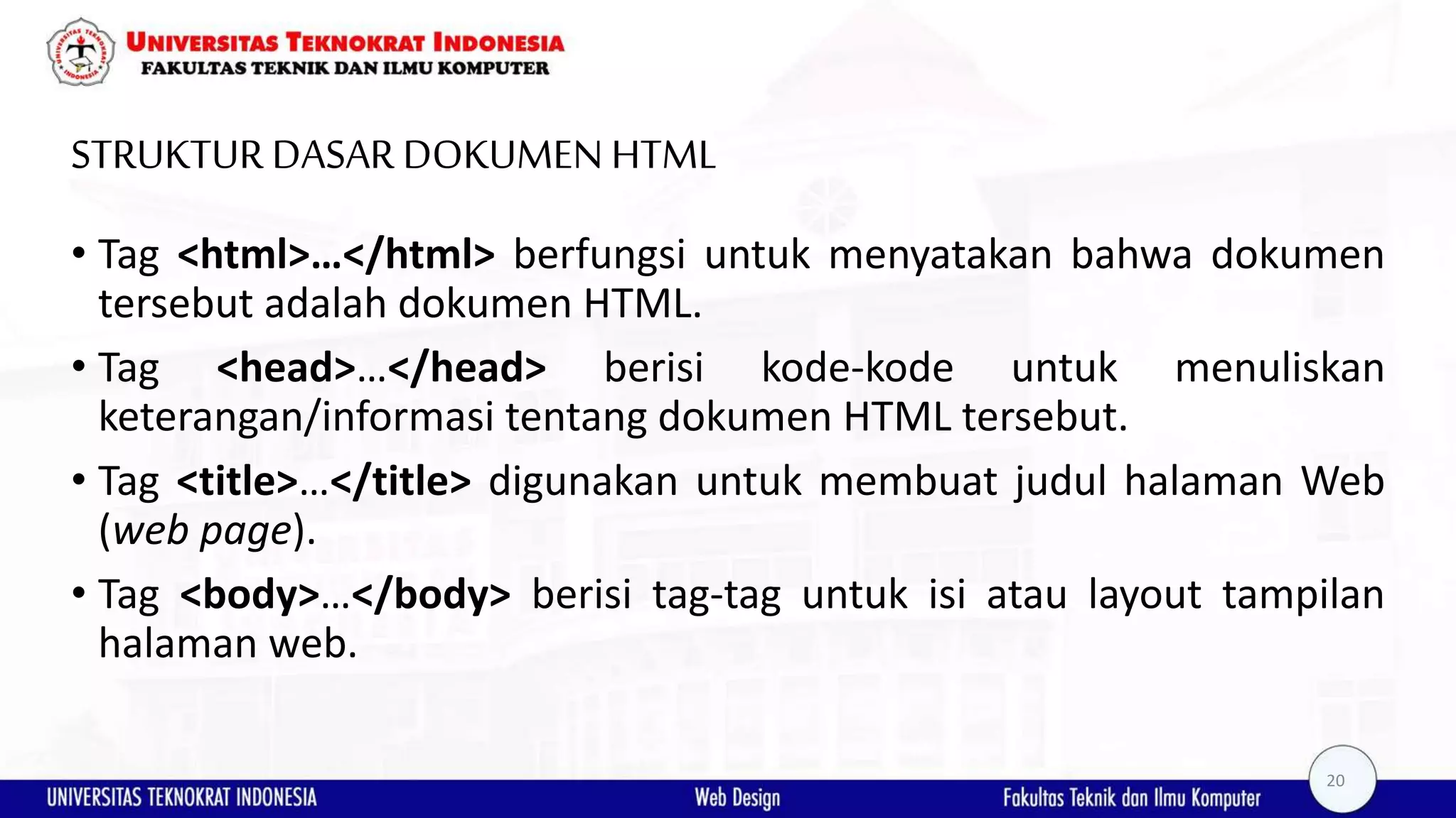 STRUKTUR DASAR DOKUMEN HTML • Tag <html>…</html> berfungsi untuk menyatakan bahwa dokumen tersebut adalah dokumen HTML. • Tag <head>…</head> berisi kode-kode untuk menuliskan keterangan/informasi tentang dokumen HTML tersebut. • Tag <title>…</title> digunakan untuk membuat judul halaman Web (web page). • Tag <body>…</body> berisi tag-tag untuk isi atau layout tampilan halaman web. 20 