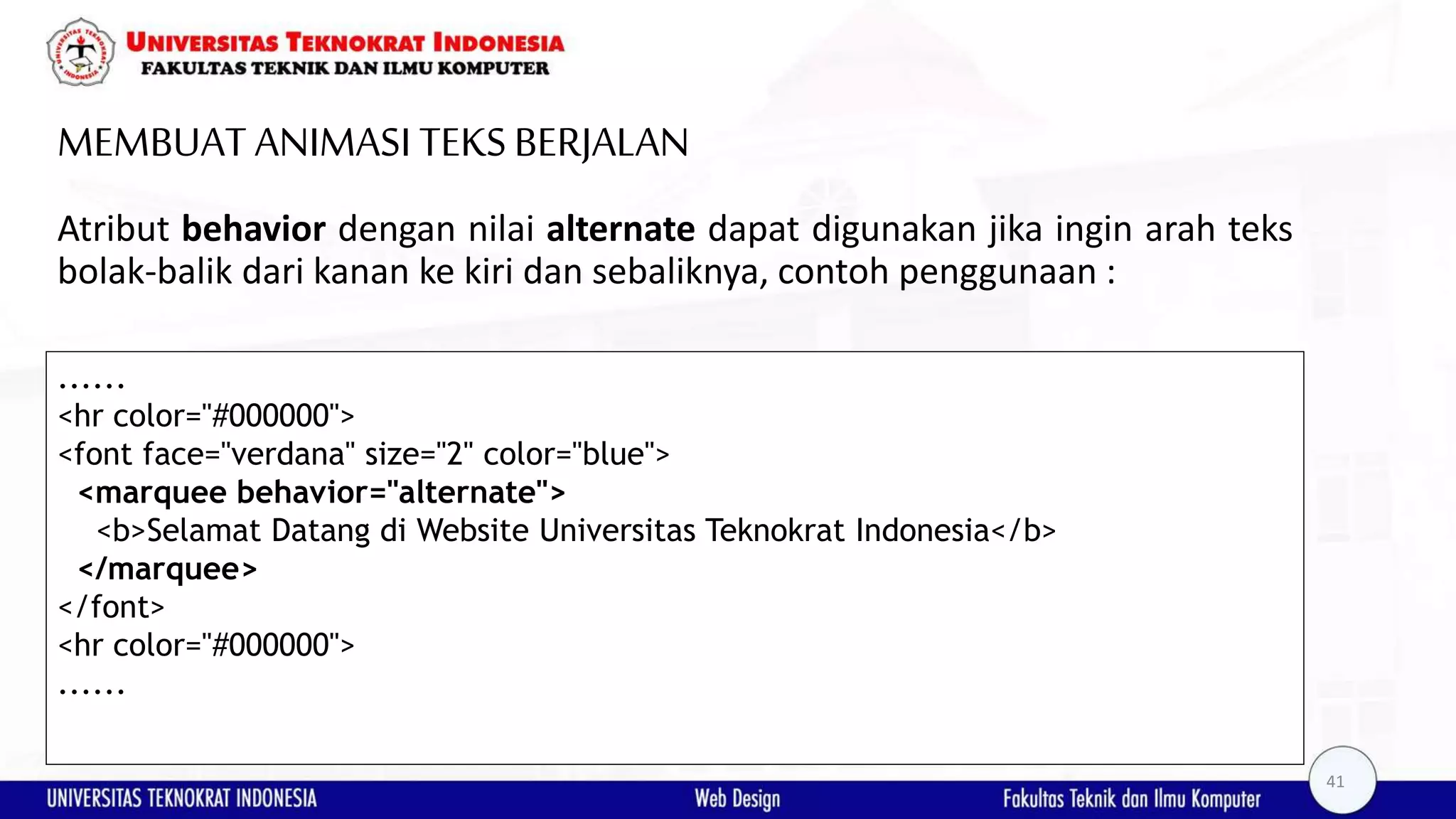 MEMBUAT ANIMASI TEKSBERJALAN Atribut behavior dengan nilai alternate dapat digunakan jika ingin arah teks bolak-balik dari kanan ke kiri dan sebaliknya, contoh penggunaan : ...... <hr color="#000000"> <font face="verdana" size="2" color="blue"> <marquee behavior="alternate"> <b>Selamat Datang di Website Universitas Teknokrat Indonesia</b> </marquee> </font> <hr color="#000000"> ...... 41 