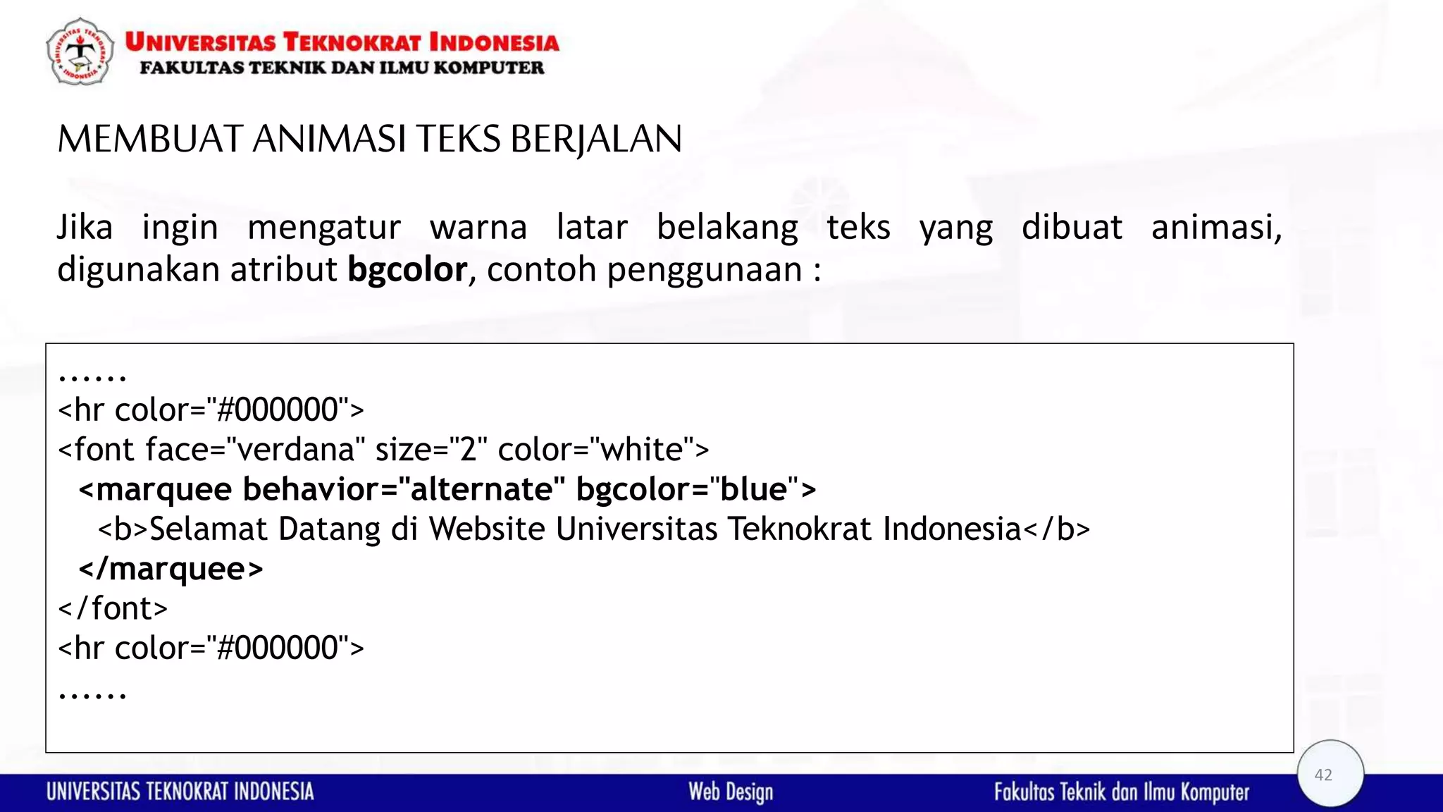 MEMBUAT ANIMASI TEKSBERJALAN Jika ingin mengatur warna latar belakang teks yang dibuat animasi, digunakan atribut bgcolor, contoh penggunaan : ...... <hr color="#000000"> <font face="verdana" size="2" color="white"> <marquee behavior="alternate" bgcolor="blue"> <b>Selamat Datang di Website Universitas Teknokrat Indonesia</b> </marquee> </font> <hr color="#000000"> ...... 42 