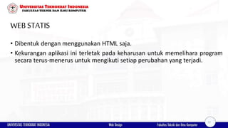 WEBSTATIS
• Dibentuk dengan menggunakan HTML saja.
• Kekurangan aplikasi ini terletak pada keharusan untuk memelihara program
secara terus-menerus untuk mengikuti setiap perubahan yang terjadi.
12
 