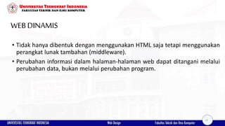 WEB DINAMIS
• Tidak hanya dibentuk dengan menggunakan HTML saja tetapi menggunakan
perangkat lunak tambahan (middleware).
• Perubahan informasi dalam halaman-halaman web dapat ditangani melalui
perubahan data, bukan melalui perubahan program.
14
 